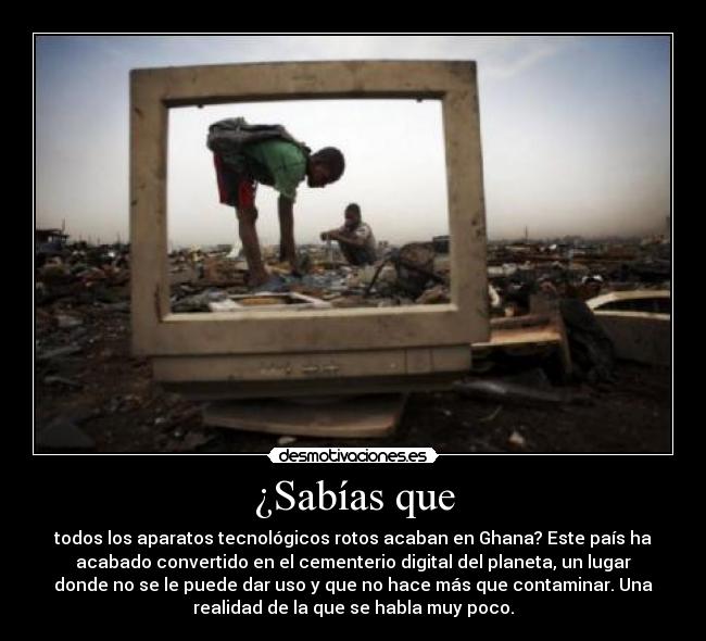 ¿Sabías que - todos los aparatos tecnológicos rotos acaban en Ghana? Este país ha
acabado convertido en el cementerio digital del planeta, un lugar
donde no se le puede dar uso y que no hace más que contaminar. Una
realidad de la que se habla muy poco.