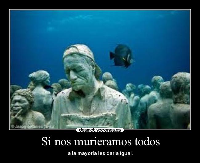 Si nos murieramos todos - a la mayoría les daria igual.