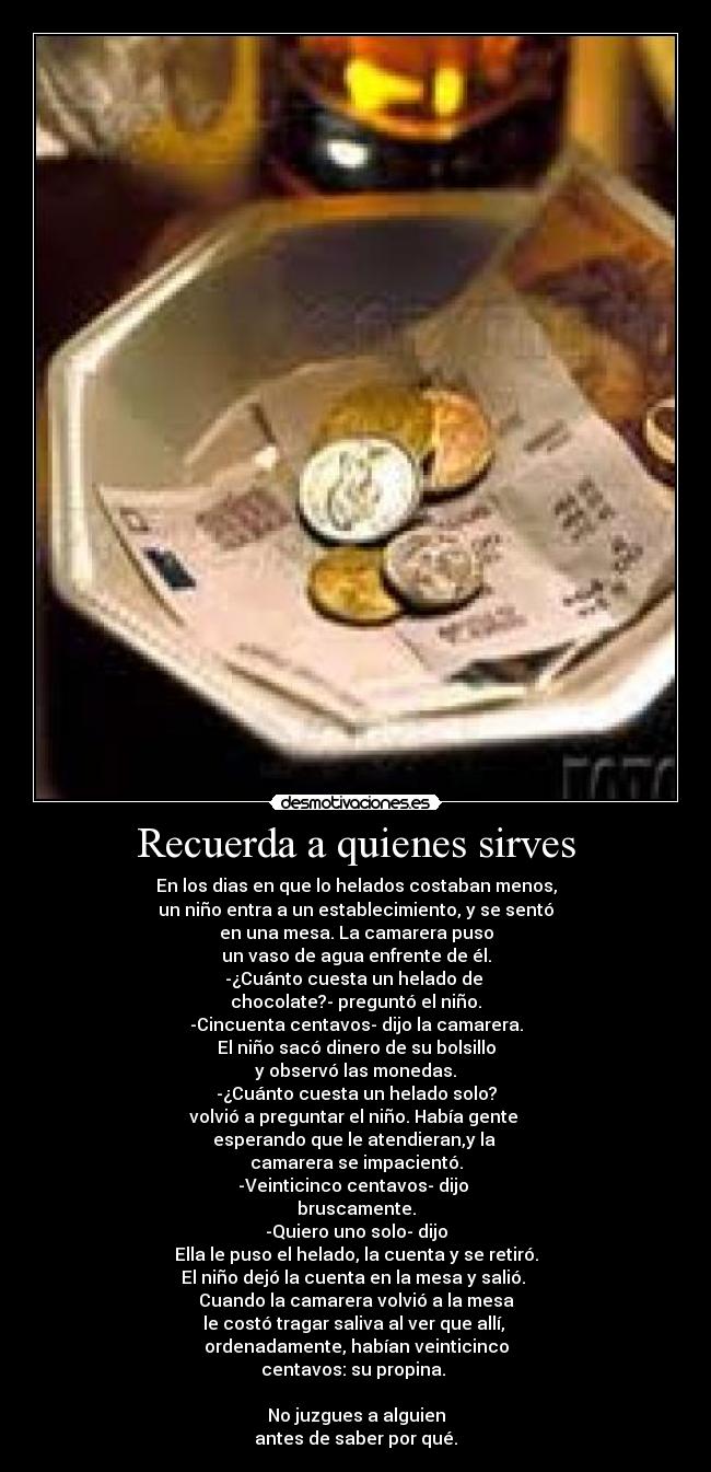 Recuerda a quienes sirves - En los dias en que lo helados costaban menos,
un niño entra a un establecimiento, y se sentó
en una mesa. La camarera puso
un vaso de agua enfrente de él.
-¿Cuánto cuesta un helado de
chocolate?- preguntó el niño.
-Cincuenta centavos- dijo la camarera.
El niño sacó dinero de su bolsillo
y observó las monedas.
-¿Cuánto cuesta un helado solo?
volvió a preguntar el niño. Había gente
esperando que le atendieran,y la
camarera se impacientó.
-Veinticinco centavos- dijo
bruscamente.
-Quiero uno solo- dijo
Ella le puso el helado, la cuenta y se retiró.
El niño dejó la cuenta en la mesa y salió.
Cuando la camarera volvió a la mesa
le costó tragar saliva al ver que allí,
ordenadamente, habían veinticinco
centavos: su propina.
No juzgues a alguien
antes de saber por qué.