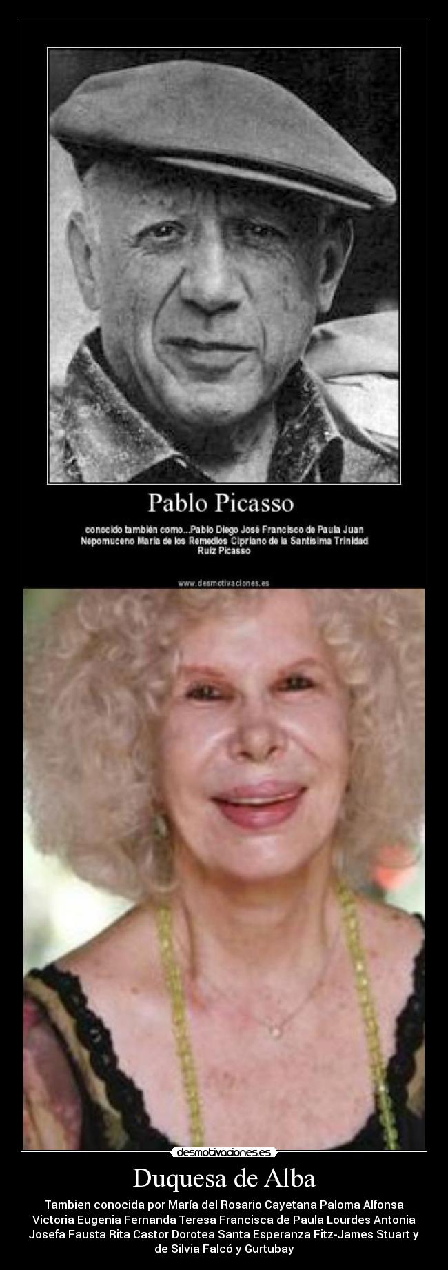 Duquesa de Alba - Tambien conocida por María del Rosario Cayetana Paloma Alfonsa
Victoria Eugenia Fernanda Teresa Francisca de Paula Lourdes Antonia
Josefa Fausta Rita Castor Dorotea Santa Esperanza Fitz-James Stuart y
de Silvia Falcó y Gurtubay