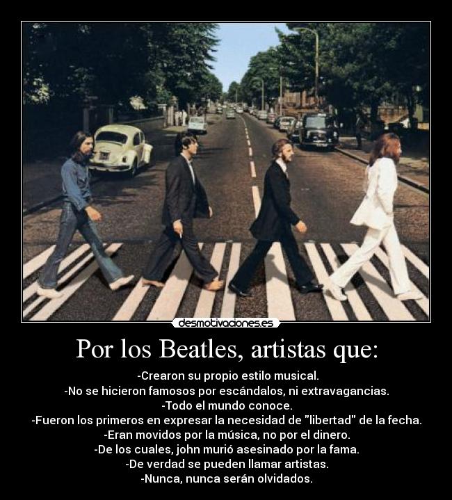 Por los Beatles, artistas que: -  -Crearon su propio estilo musical.
-No se hicieron famosos por escándalos, ni extravagancias.
-Todo el mundo conoce.
-Fueron los primeros en expresar la necesidad de libertad de la fecha.
-Eran movidos por la música, no por el dinero.
-De los cuales, john murió asesinado por la fama.
-De verdad se pueden llamar artistas.
-Nunca, nunca serán olvidados.