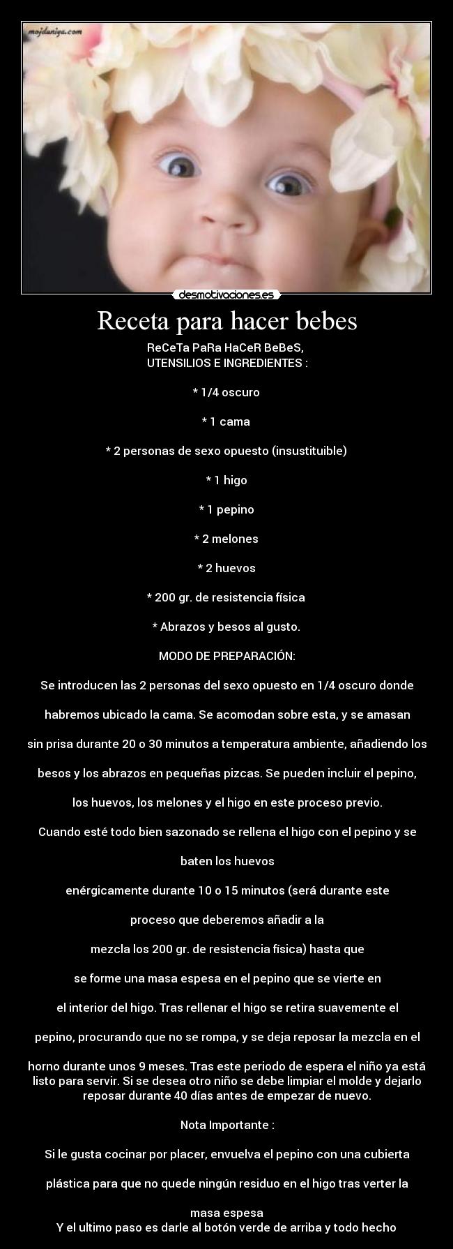 Receta para hacer bebes - ReCeTa PaRa HaCeR BeBeS, 
UTENSILIOS E INGREDIENTES :

* 1/4 oscuro

* 1 cama

* 2 personas de sexo opuesto (insustituible)

* 1 higo

* 1 pepino

* 2 melones

* 2 huevos

* 200 gr. de resistencia física

* Abrazos y besos al gusto.

MODO DE PREPARACIÓN:

Se introducen las 2 personas del sexo opuesto en 1/4 oscuro donde

habremos ubicado la cama. Se acomodan sobre esta, y se amasan

sin prisa durante 20 o 30 minutos a temperatura ambiente, añadiendo los

besos y los abrazos en pequeñas pizcas. Se pueden incluir el pepino,

los huevos, los melones y el higo en este proceso previo.

Cuando esté todo bien sazonado se rellena el higo con el pepino y se

baten los huevos

enérgicamente durante 10 o 15 minutos (será durante este

proceso que deberemos añadir a la

mezcla los 200 gr. de resistencia física) hasta que

se forme una masa espesa en el pepino que se vierte en

el interior del higo. Tras rellenar el higo se retira suavemente el

pepino, procurando que no se rompa, y se deja reposar la mezcla en el

horno durante unos 9 meses. Tras este periodo de espera el niño ya está
listo para servir. Si se desea otro niño se debe limpiar el molde y dejarlo
reposar durante 40 días antes de empezar de nuevo.

Nota Importante :

Si le gusta cocinar por placer, envuelva el pepino con una cubierta

plástica para que no quede ningún residuo en el higo tras verter la

masa espesa
Y el ultimo paso es darle al botón verde de arriba y todo hecho