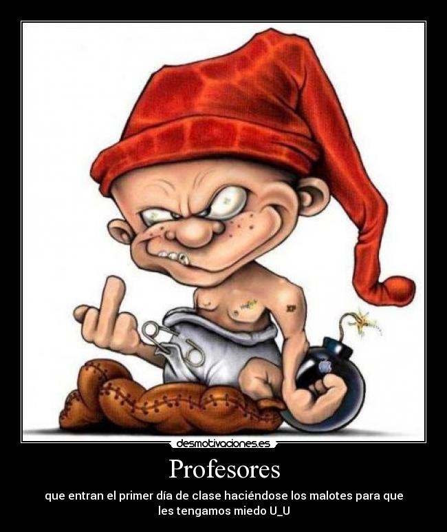 Profesores - que entran el primer día de clase haciéndose los malotes para que
les tengamos miedo U_U