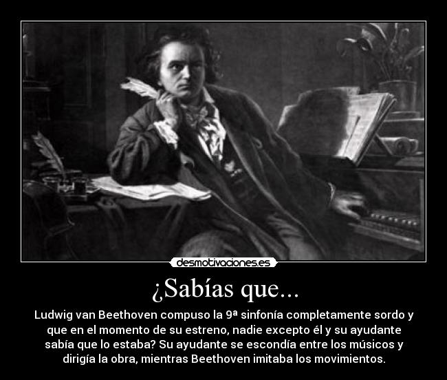 ¿Sabías que... - Ludwig van Beethoven compuso la 9ª sinfonía completamente sordo y
que en el momento de su estreno, nadie excepto él y su ayudante
sabía que lo estaba? Su ayudante se escondía entre los músicos y
dirigía la obra, mientras Beethoven imitaba los movimientos.