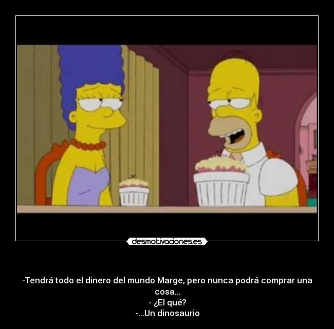 - -Tendrá todo el dinero del mundo Marge, pero nunca podrá comprar una cosa...
- ¿El qué?
-...Un dinosaurio