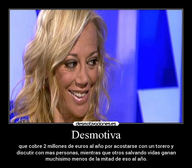 Desmotiva - que cobre 2 millones de euros al año por acostarse con un torero y
discutir con mas personas, mientras que otros salvando vidas ganan
muchisimo menos de la mitad de eso al año.
