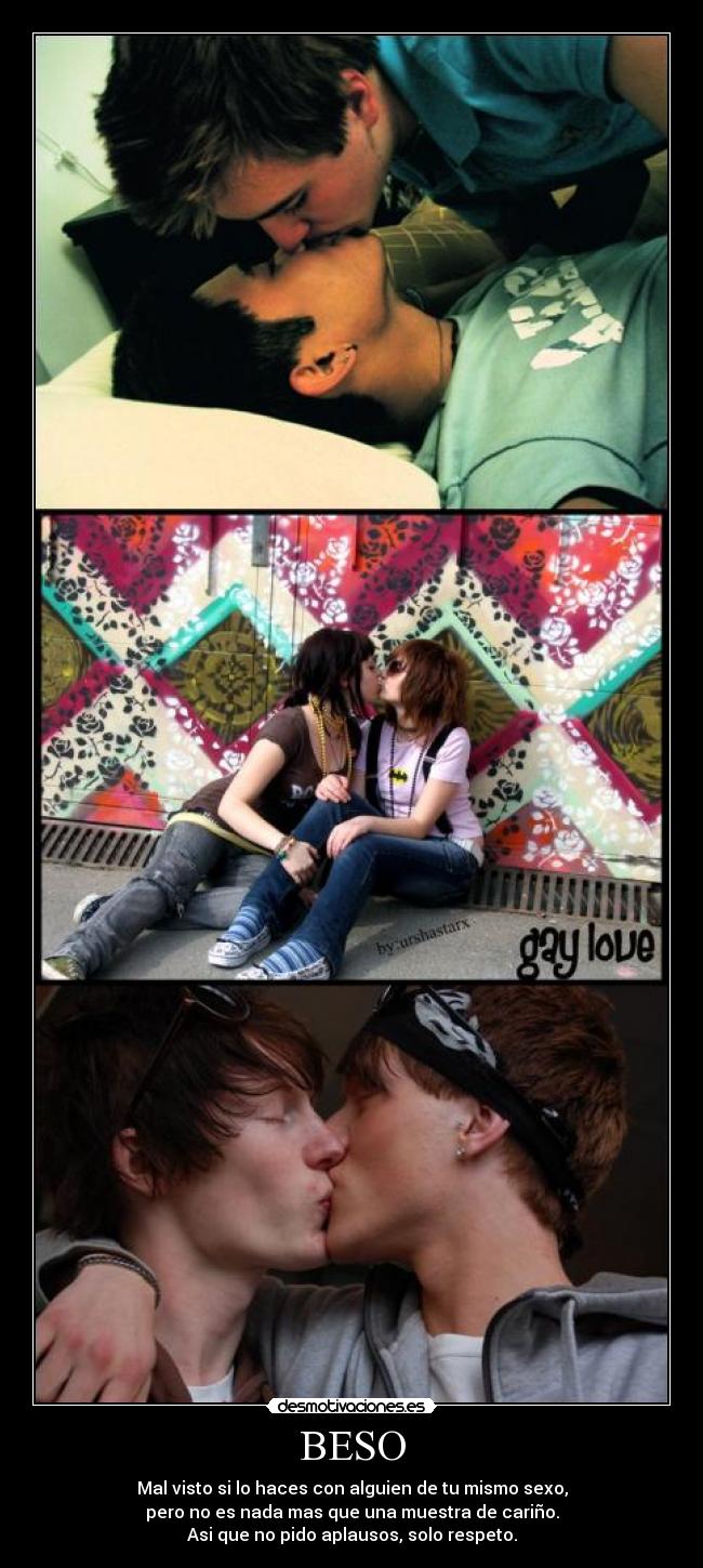 BESO - Mal visto si lo haces con alguien de tu mismo sexo,
pero no es nada mas que una muestra de cariño.
Asi que no pido aplausos, solo respeto.