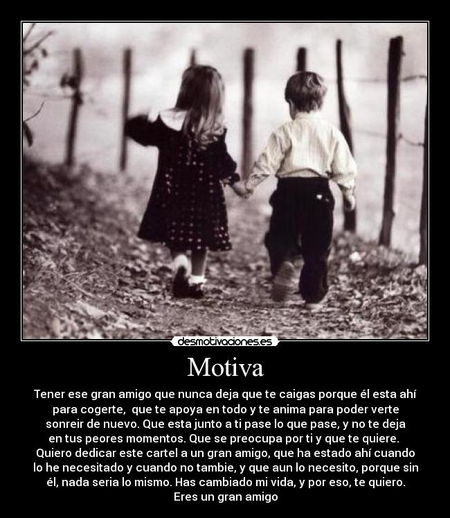 Motiva - Tener ese gran amigo que nunca deja que te caigas porque él esta ahí
para cogerte, que te apoya en todo y te anima para poder verte
sonreir de nuevo. Que esta junto a ti pase lo que pase, y no te deja
en tus peores momentos. Que se preocupa por ti y que te quiere.
Quiero dedicar este cartel a un gran amigo, que ha estado ahí cuando
lo he necesitado y cuando no tambie, y que aun lo necesito, porque sin
él, nada seria lo mismo. Has cambiado mi vida, y por eso, te quiero.
Eres un gran amigo