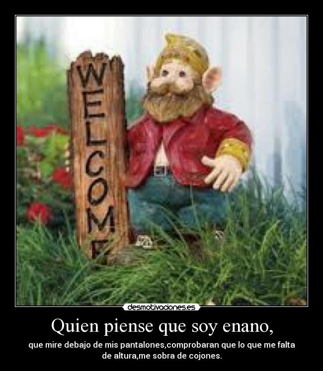 Quien piense que soy enano, - que mire debajo de mis pantalones,comprobaran que lo que me falta
de altura,me sobra de cojones.