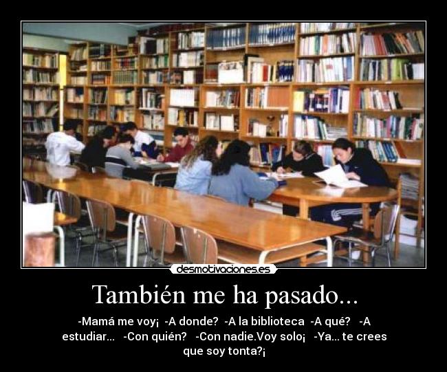 También me ha pasado... - -Mamá me voy¡ -A donde? -A la biblioteca -A qué? -A
estudiar... -Con quién? -Con nadie.Voy solo¡ -Ya... te crees
que soy tonta?¡