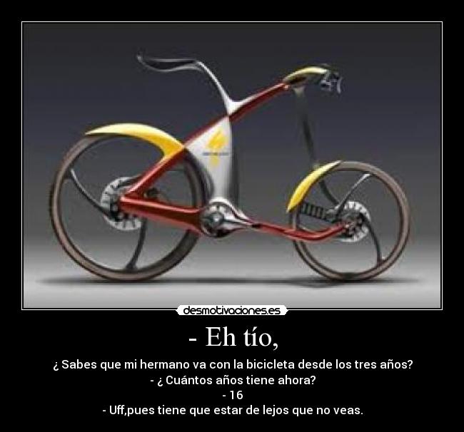 - Eh tío, - ¿ Sabes que mi hermano va con la bicicleta desde los tres años?
- ¿ Cuántos años tiene ahora?
- 16
- Uff,pues tiene que estar de lejos que no veas.