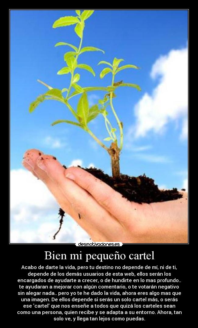 Bien mi pequeño cartel - Acabo de darte la vida, pero tu destino no depende de mí, ni de ti,
depende de los demás usuarios de esta web, ellos serán los
encargados de ayudarte a crecer, o de hundirte en lo mas profundo..
te ayudaran a mejorar con algún comentario, o te votarán negativo
sin alegar nada.. pero yo te he dado la vida, ahora eres algo mas que
una imagen. De ellos depende si serás un solo cartel más, o serás
ese cartel que nos enseñe a todos que quizá los carteles sean
como una persona, quien recibe y se adapta a su entorno. Ahora, tan
solo ve, y llega tan lejos como puedas.