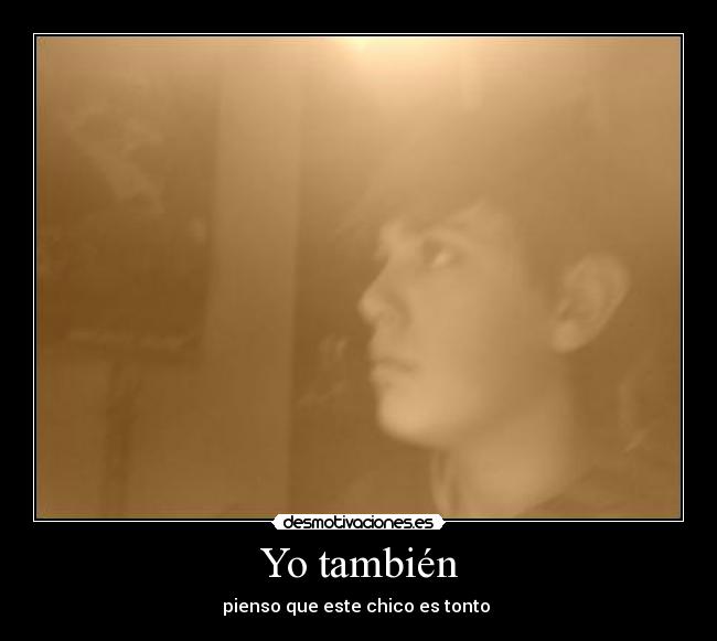 Yo también - pienso que este chico es tonto 