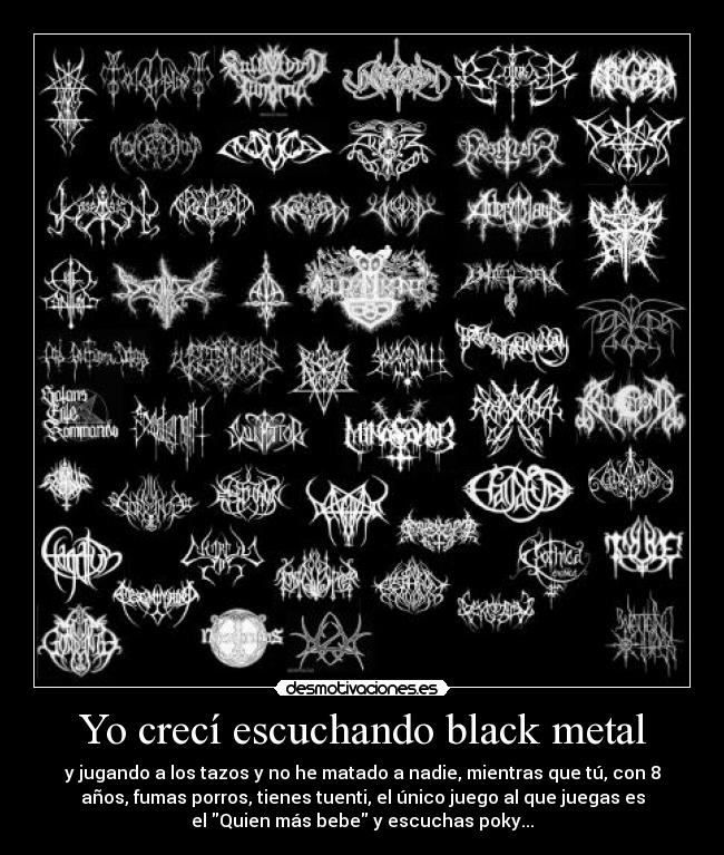 Yo crecí escuchando black metal - y jugando a los tazos y no he matado a nadie, mientras que tú, con 8
años, fumas porros, tienes tuenti, el único juego al que juegas es
el Quien más bebe y escuchas poky...