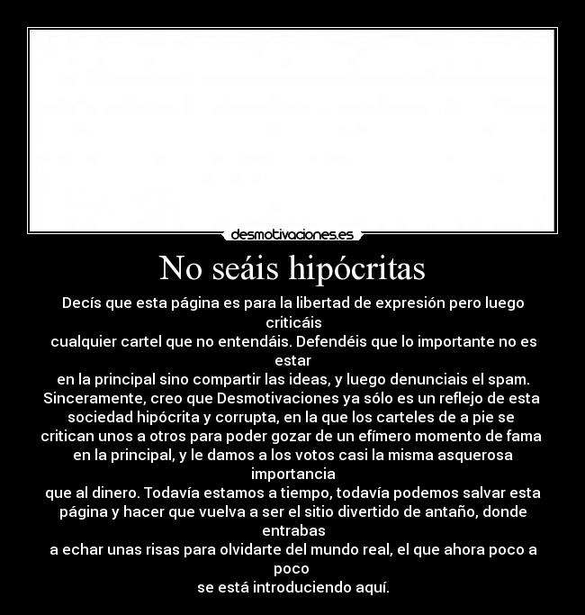 No seáis hipócritas - Decís que esta página es para la libertad de expresión pero luego criticáis
cualquier cartel que no entendáis. Defendéis que lo importante no es estar
en la principal sino compartir las ideas, y luego denunciais el spam.
Sinceramente, creo que Desmotivaciones ya sólo es un reflejo de esta 
sociedad hipócrita y corrupta, en la que los carteles de a pie se 
critican unos a otros para poder gozar de un efímero momento de fama 
en la principal, y le damos a los votos casi la misma asquerosa importancia
que al dinero. Todavía estamos a tiempo, todavía podemos salvar esta
página y hacer que vuelva a ser el sitio divertido de antaño, donde entrabas
a echar unas risas para olvidarte del mundo real, el que ahora poco a poco 
se está introduciendo aquí.