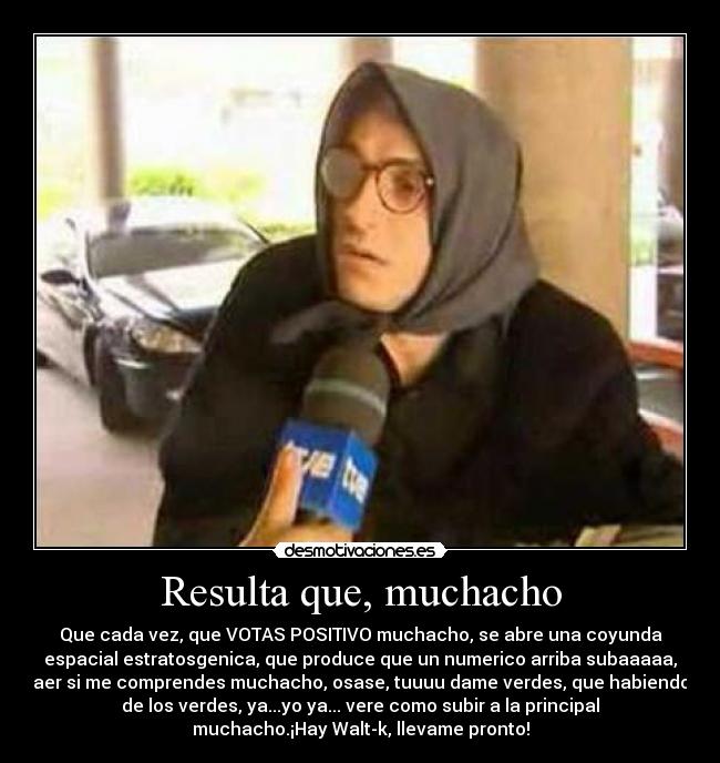Resulta que, muchacho - Que cada vez, que VOTAS POSITIVO muchacho, se abre una coyunda
espacial estratosgenica, que produce que un numerico arriba subaaaaa,
aer si me comprendes muchacho, osase, tuuuu dame verdes, que habiendo
de los verdes, ya...yo ya... vere como subir a la principal
muchacho.¡Hay Walt-k, llevame pronto!
