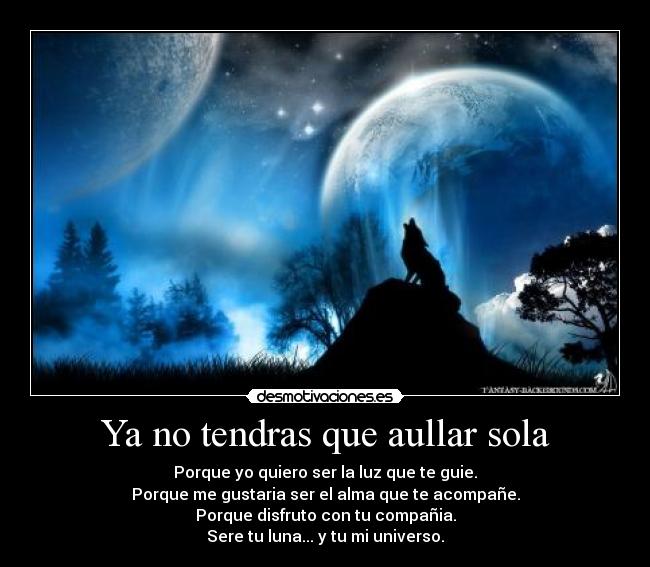 Ya no tendras que aullar sola - Porque yo quiero ser la luz que te guie.
Porque me gustaria ser el alma que te acompañe.
Porque disfruto con tu compañia.
Sere tu luna... y tu mi universo.