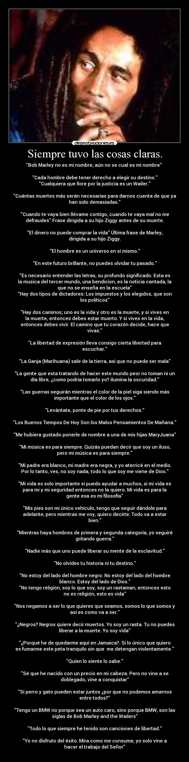 Siempre tuvo las cosas claras. - Bob Marley no es mi nombre, aún no se cual es mi nombre
Cada hombre debe tener derecho a elegir su destino.
Cualquiera que llore por la justicia es un Wailer.
Cuántas muertes más serán necesarias para darnos cuenta de que ya
han sido demasiadas.
Cuando te vaya bien llévame contigo, cuando te vaya mal no me
defraudes Frase dirigida a su hijo Ziggy antes de su muerte.
El dinero no puede comprar la vida Última frase de Marley,
dirigida a su hijo Ziggy.
El hombre es un universo en sí mismo.
En este futuro brillante, no puedes olvidar tu pasado.
Es necesario entender las letras, su profundo significado. Esta es
la musica del tercer mundo, una bendicion, es la noticia cantada, la
que no se enseña en la escuela
Hay dos tipos de dictadores: Los impuestos y los elegidos, que son
los políticos
Hay dos caminos; uno es la vida y otro es la muerte, y si vives en
la muerte, entonces debes estar muerto. Y si vives en la vida,
entonces debes vivir. El camino que tu corazón decide, hace que
vivas.
La libertad de expresión lleva consigo cierta libertad para
escuchar.
La Ganja (Marihuana) sale de la tierra, asi que no puede ser mala
La gente que esta tratando de hacer este mundo peor no toman ni un
día libre, ¿como podría tomarlo yo? ilumina la oscuridad.
Las guerras seguirán mientras el color de la piel siga siendo más
importante que el color de los ojos.
Levántate, ponte de pie por tus derechos.
Los Buenos Tiempos De Hoy Son los Malos Pensamientos De Mañana.
Me hubiera gustado ponerle de nombre a una de mis hijas MaryJuana
Mi música es para siempre. Quizás puedan decir que soy un iluso,
pero mi música es para siempre.
Mi padre era blanco, mi madre era negra, y yo aterricé en el medio.
Por lo tanto, ves, no soy nada, todo lo que soy me viene de Dios.
Mi vida es solo importante si puedo ayudar a muchos, si mi vida es
para mi y mi seguridad entonces no la quiero. Mi vida es para la
gente esa es mi filosofía
Mis pies son mi único vehículo, tengo que seguir dándole para
adelante, pero mientras me voy, quiero decirte: Todo va a estar
bien.
Mientras haya hombres de primera y segunda categoría, yo seguiré
gritando guerra.
Nadie más que uno puede liberar su mente de la esclavitud.
No olvides tu historia ni tu destino.
No estoy del lado del hombre negro. No estoy del lado del hombre
blanco. Estoy del lado de Dios.
No tengo religión, soy lo que soy, soy un rastaman, entonces esto
no es religión, esto es vida
Nos negamos a ser lo que quieres que seamos, somos lo que somos y
así es como va a ser.
¿Negros? Negros quiere decir muertos. Yo soy un rasta. Tu no puedes
liberar a la muerte. Yo soy vida
¿Porqué he de quedarme aquí en Jamaica?. Si lo único que quiero
es fumarme este peta tranquilo sin que me detengan violentamente.
Quien lo siente lo sabe.
Sé que he nacido con un precio en mi cabeza. Pero no vine a se
doblegado, vine a conquistar
Si perro y gato pueden estar juntos ¿por que no podemos amarnos
entre todos?
Tengo un BMW no porque sea un auto caro, sino porque BMW, son las
siglas de Bob Marley and the Wailers
Todo lo que siempre he tenido son canciones de libertad.
Yo no disfruto del éxito. Mira como me consume, yo solo vine a
hacer el trabajo del Señor