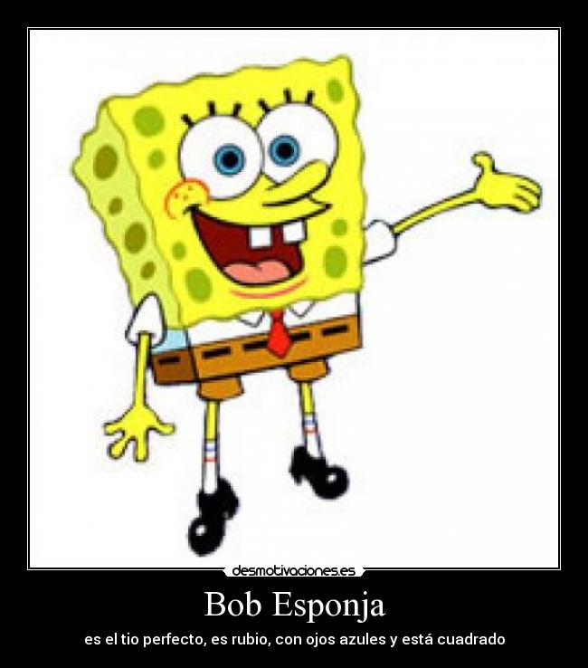 Bob Esponja - es el tio perfecto, es rubio, con ojos azules y está cuadrado