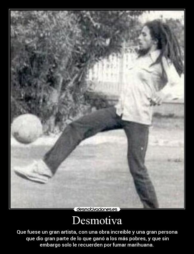 Desmotiva - Que fuese un gran artista, con una obra increible y una gran persona
que dio gran parte de lo que ganó a los más pobres, y que sin
embargo solo le recuerden por fumar marihuana.