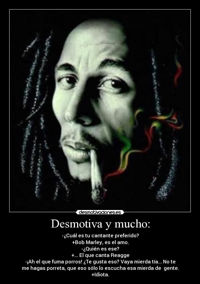 Desmotiva y mucho: - -¿Cuál es tu cantante preferido?
+Bob Marley, es el amo.
-¿Quién es ese?
+... El que canta Reagge
-¡Ah el que fuma porros! ¿Te gusta eso? Vaya mierda tía... No te
me hagas porreta, que eso sólo lo escucha esa mierda de  gente.
+Idiota.