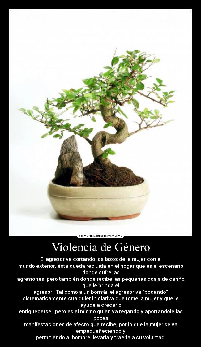 Violencia de Género - El agresor va cortando los lazos de la mujer con el
mundo exterior, ésta queda recluida en el hogar que es el escenario donde sufre las
agresiones, pero también donde recibe las pequeñas dosis de cariño que le brinda el
agresor . Tal como a un bonsái, el agresor va “podando”
sistemáticamente cualquier iniciativa que tome la mujer y que le ayude a crecer o
enriquecerse , pero es él mismo quien va regando y aportándole las pocas
manifestaciones de afecto que recibe, por lo que la mujer se va empequeñeciendo y
permitiendo al hombre llevarla y traerla a su voluntad.