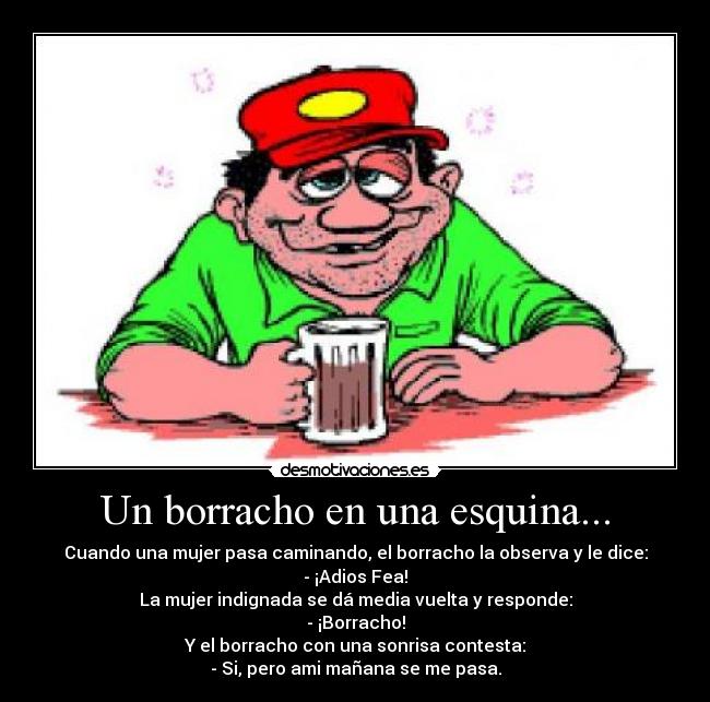 Un borracho en una esquina... - Cuando una mujer pasa caminando, el borracho la observa y le dice:
- ¡Adios Fea!
La mujer indignada se dá media vuelta y responde:
- ¡Borracho!
Y el borracho con una sonrisa contesta:
- Si, pero ami mañana se me pasa.