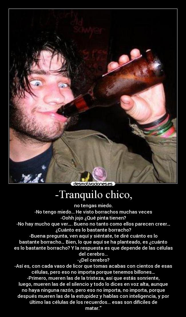 -Tranquilo chico, - no tengas miedo.
-No tengo miedo... He visto borrachos muchas veces
-Oohh jojo ¿Qué pinta tienen?
-No hay mucho que ver…. Bueno no tanto como ellos parecen creer…
¿Cuánto es lo bastante borracho?
-Buena pregunta, ven aquí y siéntate, te diré cuánto es lo
bastante borracho… Bien, lo que aquí se ha planteado, es ¿cuánto
es lo bastante borracho? Y la respuesta es que depende de las células
del cerebro...
-¿Del cerebro?
-Así es, con cada vaso de licor que tomas acabas con cientos de esas
células, pero eso no importa porque tenemos billones…
-Primero, mueren las de la tristeza, así que estás sonriente,
luego, mueren las de el silencio y todo lo dices en voz alta, aunque
no haya ninguna razón, pero eso no importa, no importa, porque
después mueren las de la estupidez y hablas con inteligencia, y por
último las células de los recuerdos... esas son difíciles de
matar.