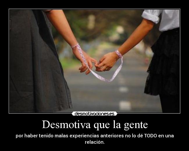 Desmotiva que la gente - por haber tenido malas experiencias anteriores no lo dé TODO en una relación.