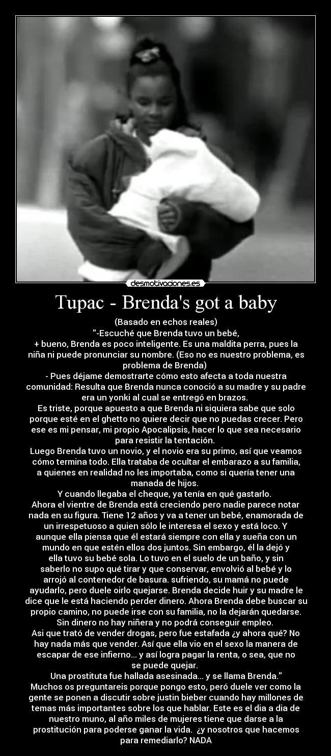 Tupac - Brendas got a baby - (Basado en echos reales)
-Escuché que Brenda tuvo un bebé,
+ bueno, Brenda es poco inteligente. Es una maldita perra, pues la
niña ni puede pronunciar su nombre. (Eso no es nuestro problema, es
problema de Brenda) 
- Pues déjame demostrarte cómo esto afecta a toda nuestra
comunidad: Resulta que Brenda nunca conoció a su madre y su padre
era un yonki al cual se entregó en brazos. 
Es triste, porque apuesto a que Brenda ni siquiera sabe que solo
porque esté en el ghetto no quiere decir que no puedas crecer. Pero
ese es mi pensar, mi propio Apocalipsis, hacer lo que sea necesario
para resistir la tentación. 
Luego Brenda tuvo un novio, y el novio era su primo, así que veamos
cómo termina todo. Ella trataba de ocultar el embarazo a su familia,
a quienes en realidad no les importaba, como si quería tener una
manada de hijos. 
Y cuando llegaba el cheque, ya tenía en qué gastarlo. 
Ahora el vientre de Brenda está creciendo pero nadie parece notar
nada en su figura. Tiene 12 años y va a tener un bebé, enamorada de
un irrespetuoso a quien sólo le interesa el sexo y está loco. Y
aunque ella piensa que él estará siempre con ella y sueña con un
mundo en que estén ellos dos juntos. Sin embargo, él la dejó y
ella tuvo su bebé sola. Lo tuvo en el suelo de un baño, y sin
saberlo no supo qué tirar y que conservar, envolvió al bebé y lo
arrojó al contenedor de basura. sufriendo, su mamá no puede
ayudarlo, pero duele oirlo quejarse. Brenda decide huir y su madre le
dice que le está haciendo perder dinero. Ahora Brenda debe buscar su
propio camino, no puede irse con su familia, no la dejarán quedarse.
Sin dinero no hay niñera y no podrá conseguir empleo. 
Asi que trató de vender drogas, pero fue estafada ¿y ahora qué? No
hay nada más que vender. Así que ella vio en el sexo la manera de
escapar de ese infierno... y así logra pagar la renta, o sea, que no
se puede quejar. 
Una prostituta fue hallada asesinada... y se llama Brenda.
Muchos os preguntareis porque pongo esto, peró duele ver como la
gente se ponen a discutir sobre justin bieber cuando hay millones de
temas más importantes sobre los que hablar. Este es el dia a dia de
nuestro muno, al año miles de mujeres tiene que darse a la
prostitución para poderse ganar la vida.  ¿y nosotros que hacemos
para remediarlo? NADA