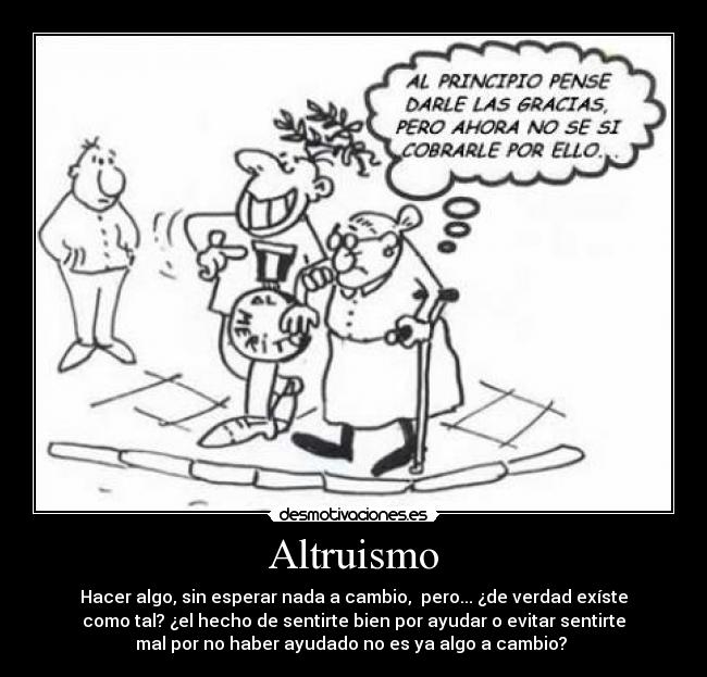 Altruismo - Hacer algo, sin esperar nada a cambio,  pero... ¿de verdad exíste
como tal? ¿el hecho de sentirte bien por ayudar o evitar sentirte
mal por no haber ayudado no es ya algo a cambio? 