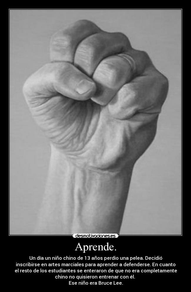 Aprende. - Un día un niño chino de 13 años perdio una pelea. Decidió
inscribirse en artes marciales para aprender a defenderse. En cuanto
el resto de los estudiantes se enteraron de que no era completamente
chino no quisieron entrenar con él.
Ese niño era Bruce Lee.