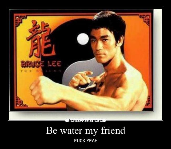 Be water my friend - FUCK YEAH