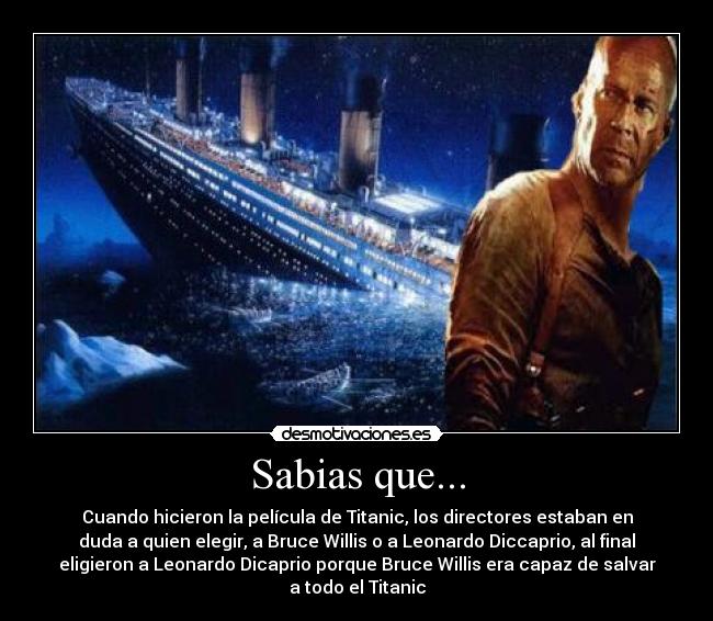 Sabias que... - Cuando hicieron la película de Titanic, los directores estaban en
duda a quien elegir, a Bruce Willis o a Leonardo Diccaprio, al final
eligieron a Leonardo Dicaprio porque Bruce Willis era capaz de salvar
a todo el Titanic