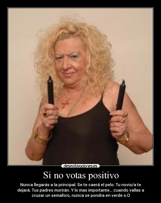 Si no votas positivo - Nunca llegarás a la principal. Se te caerá el pelo. Tu novio/a te
dejará. Tus padres morirán. Y lo mas importante... cuando vallas a
cruzar un semaforo, nunca se pondra en verde o.O
