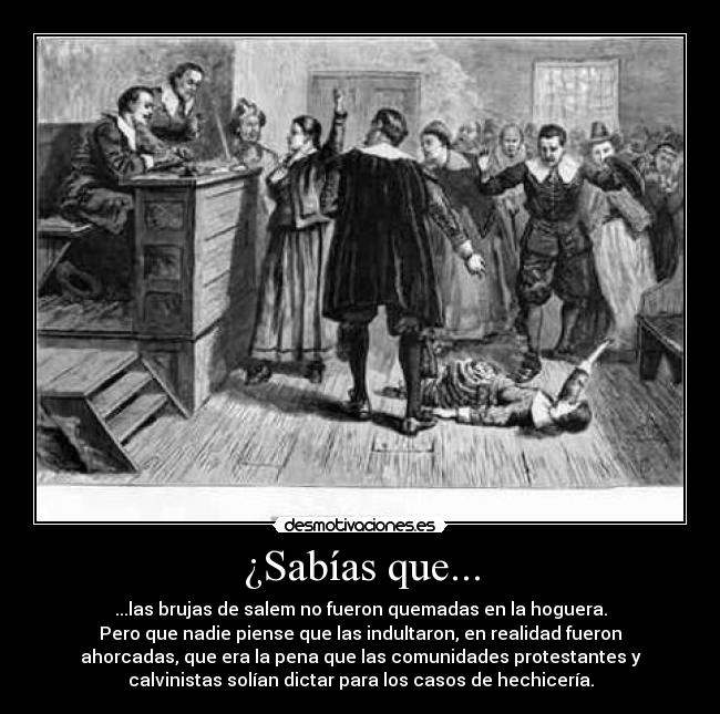 ¿Sabías que... - ...las brujas de salem no fueron quemadas en la hoguera.
Pero que nadie piense que las indultaron, en realidad fueron
ahorcadas, que era la pena que las comunidades protestantes y
calvinistas solían dictar para los casos de hechicería.