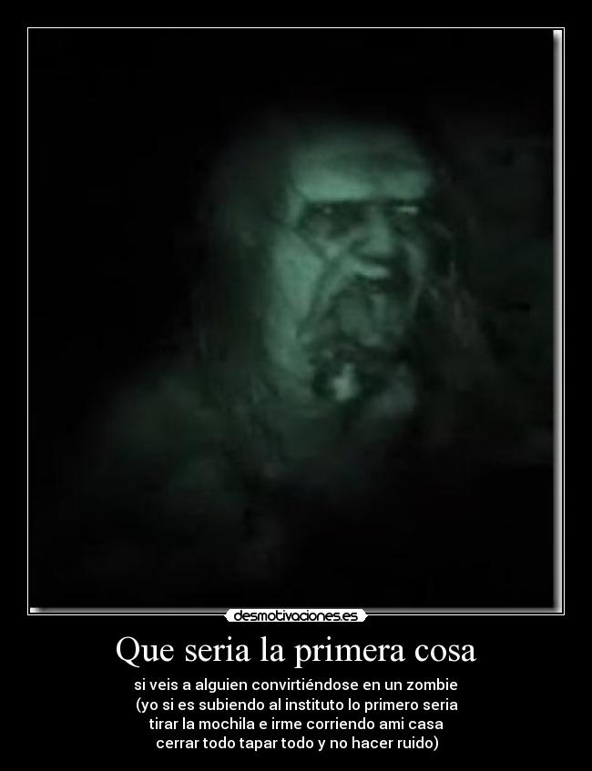 Que seria la primera cosa -  si veis a alguien convirtiéndose en un zombie 
(yo si es subiendo al instituto lo primero seria
tirar la mochila e irme corriendo ami casa
cerrar todo tapar todo y no hacer ruido)