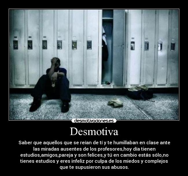 Desmotiva - Saber que aquellos que se reían de tí y te humillaban en clase ante
las miradas ausentes de los profesores,hoy día tienen
estudios,amigos,pareja y son felices,y tú en cambio estás sólo,no
tienes estudios y eres infeliz por culpa de los miedos y complejos
que te supusieron sus abusos.