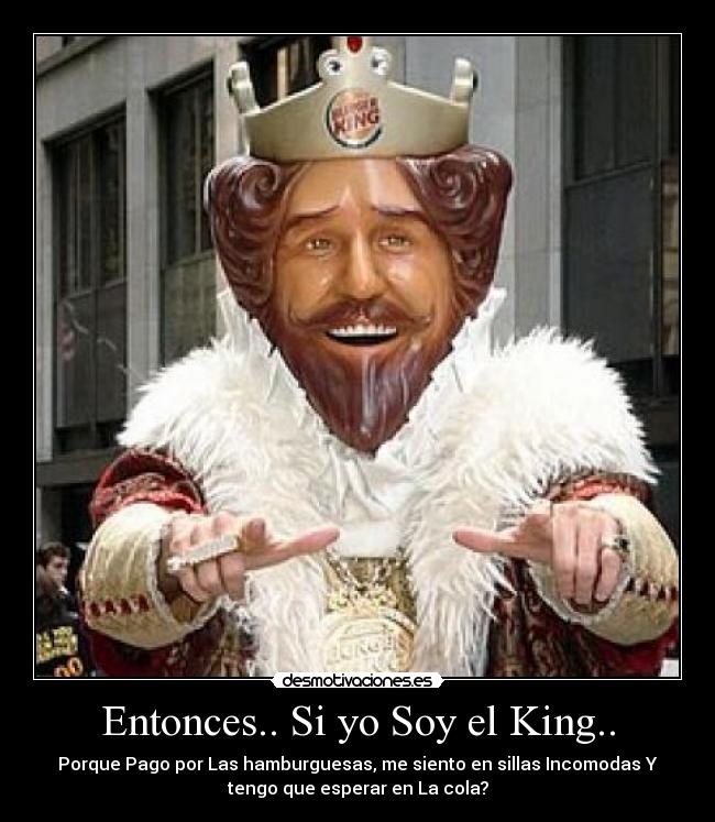 Entonces.. Si yo Soy el King.. - Porque Pago por Las hamburguesas, me siento en sillas Incomodas Y
tengo que esperar en La cola?
