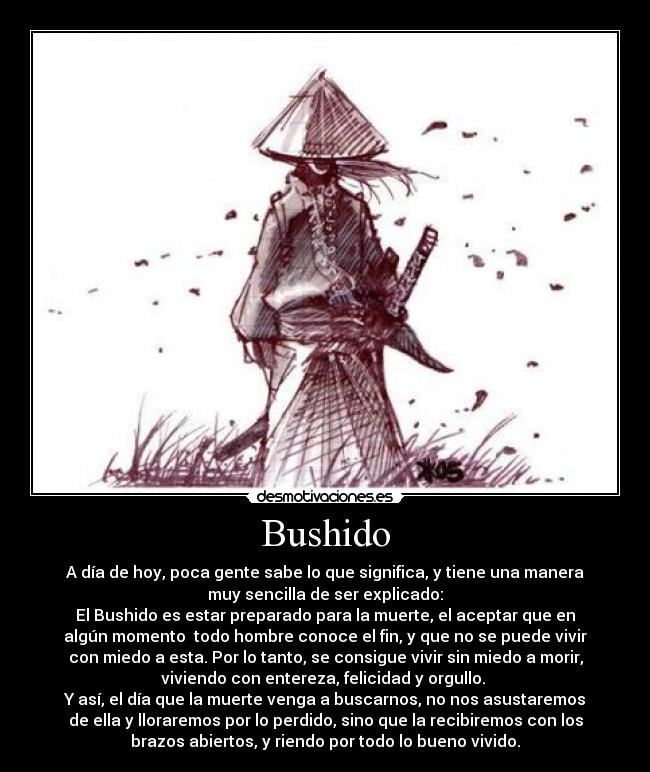 Bushido - A día de hoy, poca gente sabe lo que significa, y tiene una manera
muy sencilla de ser explicado:
El Bushido es estar preparado para la muerte, el aceptar que en
algún momento todo hombre conoce el fin, y que no se puede vivir
con miedo a esta. Por lo tanto, se consigue vivir sin miedo a morir,
viviendo con entereza, felicidad y orgullo.
Y así, el día que la muerte venga a buscarnos, no nos asustaremos
de ella y lloraremos por lo perdido, sino que la recibiremos con los
brazos abiertos, y riendo por todo lo bueno vivido.