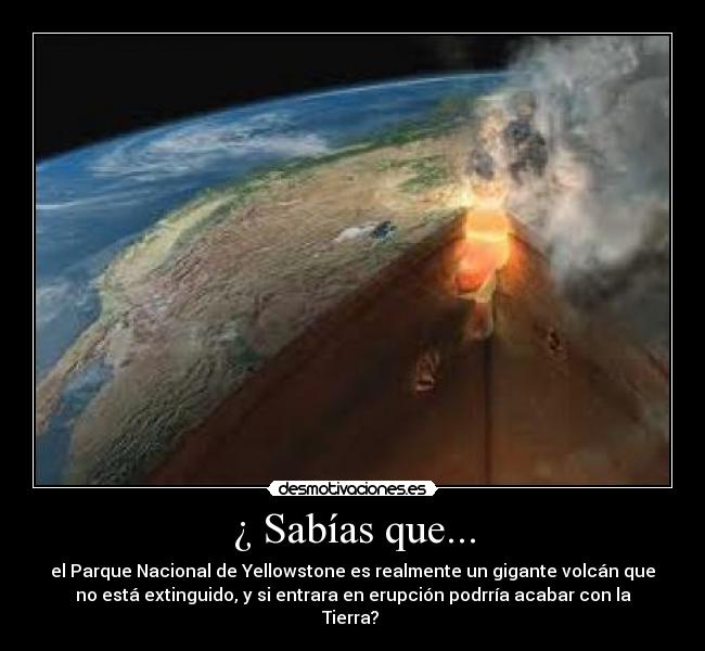 ¿ Sabías que... - el Parque Nacional de Yellowstone es realmente un gigante volcán que
no está extinguido, y si entrara en erupción podrría acabar con la
Tierra?