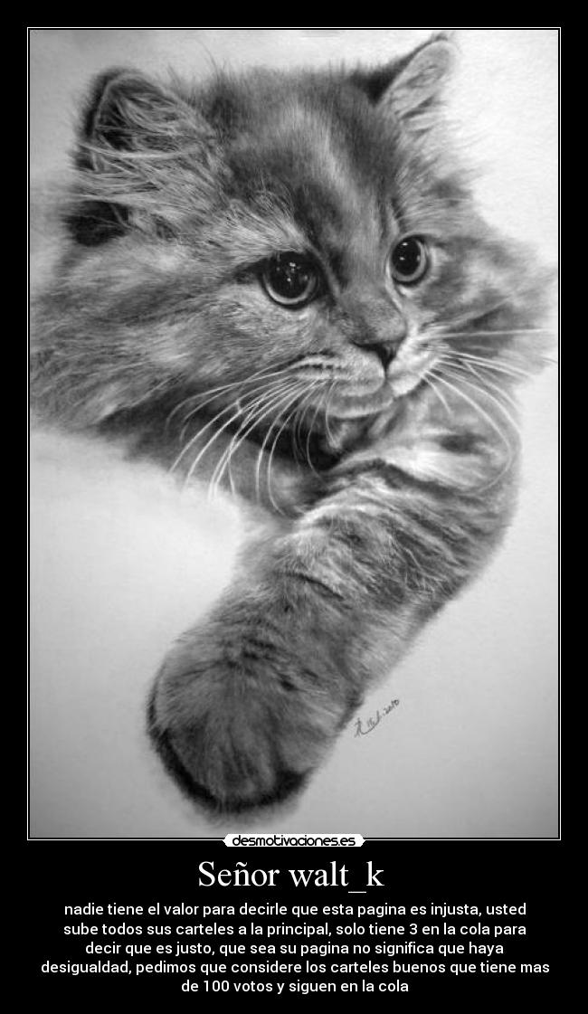 Señor walt_k - nadie tiene el valor para decirle que esta pagina es injusta, usted
sube todos sus carteles a la principal, solo tiene 3 en la cola para
decir que es justo, que sea su pagina no significa que haya
desigualdad, pedimos que considere los carteles buenos que tiene mas
de 100 votos y siguen en la cola