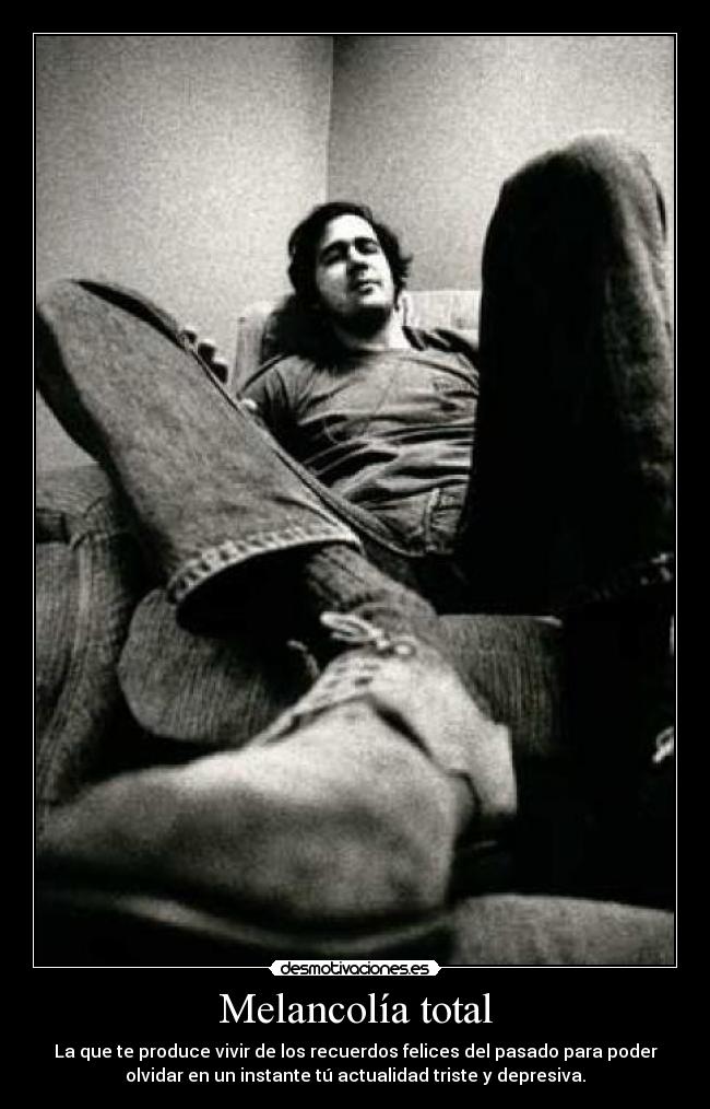 Melancolía total - La que te produce vivir de los recuerdos felices del pasado para poder
olvidar en un instante tú actualidad triste y depresiva.