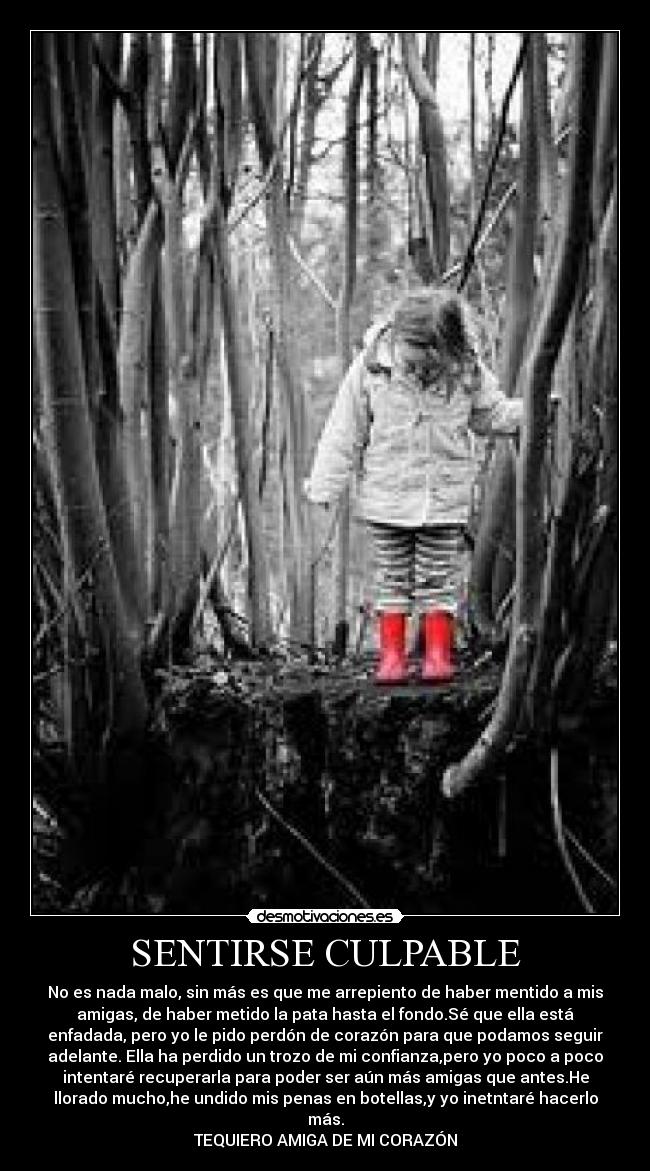 SENTIRSE CULPABLE - No es nada malo, sin más es que me arrepiento de haber mentido a mis
amigas, de haber metido la pata hasta el fondo.Sé que ella está
enfadada, pero yo le pido perdón de corazón para que podamos seguir
adelante. Ella ha perdido un trozo de mi confianza,pero yo poco a poco
intentaré recuperarla para poder ser aún más amigas que antes.He
llorado mucho,he undido mis penas en botellas,y yo inetntaré hacerlo
más.
TEQUIERO AMIGA DE MI CORAZÓN