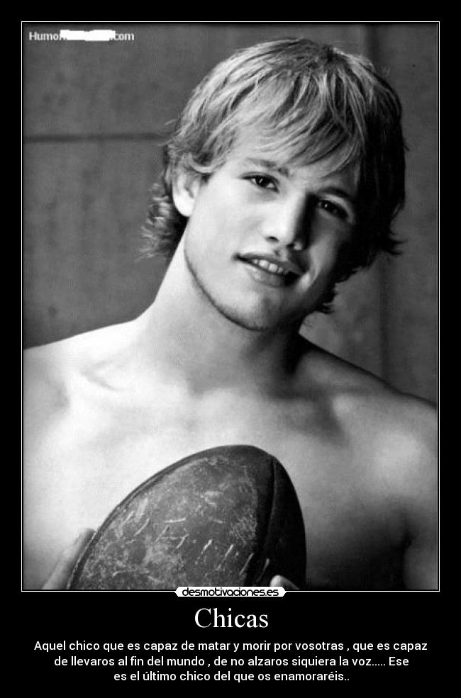 Chicas - Aquel chico que es capaz de matar y morir por vosotras , que es capaz
de llevaros al fin del mundo , de no alzaros siquiera la voz..... Ese
es el último chico del que os enamoraréis..