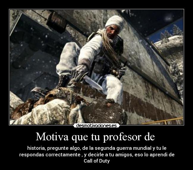 Motiva que tu profesor de  - historia, pregunte algo, de la segunda guerra mundial y tu le
respondas correctamente , y decirle a tu amigos, eso lo aprendi de
Call of Duty