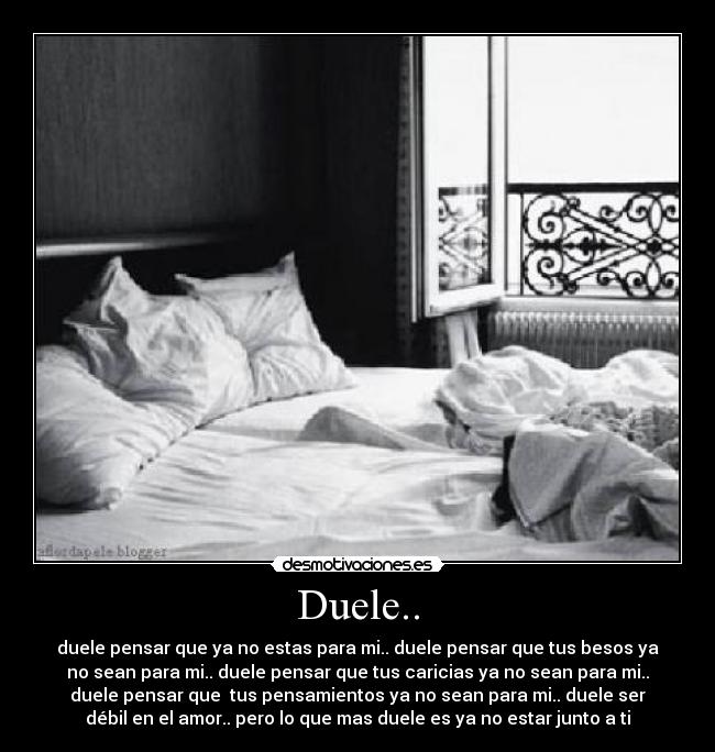 Duele.. - duele pensar que ya no estas para mi.. duele pensar que tus besos ya
no sean para mi.. duele pensar que tus caricias ya no sean para mi..
duele pensar que  tus pensamientos ya no sean para mi.. duele ser
débil en el amor.. pero lo que mas duele es ya no estar junto a ti