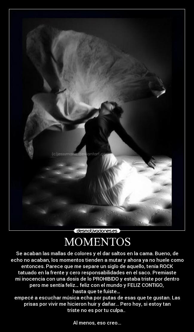 MOMENTOS - Se acaban las mallas de colores y el dar saltos en la cama. Bueno, de
echo no acaban, los momentos tienden a mutar y ahora ya no huele como
entonces. Parece que me separe un siglo de aquello, tenía ROCK
tatuado en la frente y cero responsabilidades en el saco. Premiaste
mi inocencia con una dosis de lo PROHIBIDO y estaba triste por dentro
pero me sentía feliz… feliz con el mundo y FELIZ CONTIGO,
hasta que te fuiste…
empecé a escuchar música echa por putas de esas que te gustan. Las
prisas por vivir me hicieron huir y dañar... Pero hoy, si estoy tan
triste no es por tu culpa..
Al menos, eso creo...