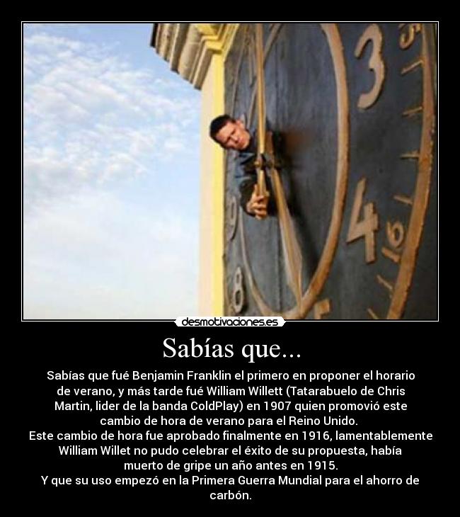 Sabías que... - Sabías que fué Benjamin Franklin el primero en proponer el horario
de verano, y más tarde fué William Willett (Tatarabuelo de Chris
Martin, lider de la banda ColdPlay) en 1907 quien promovió este
cambio de hora de verano para el Reino Unido. 
Este cambio de hora fue aprobado finalmente en 1916, lamentablemente
William Willet no pudo celebrar el éxito de su propuesta, había
muerto de gripe un año antes en 1915.
Y que su uso empezó en la Primera Guerra Mundial para el ahorro de
carbón.