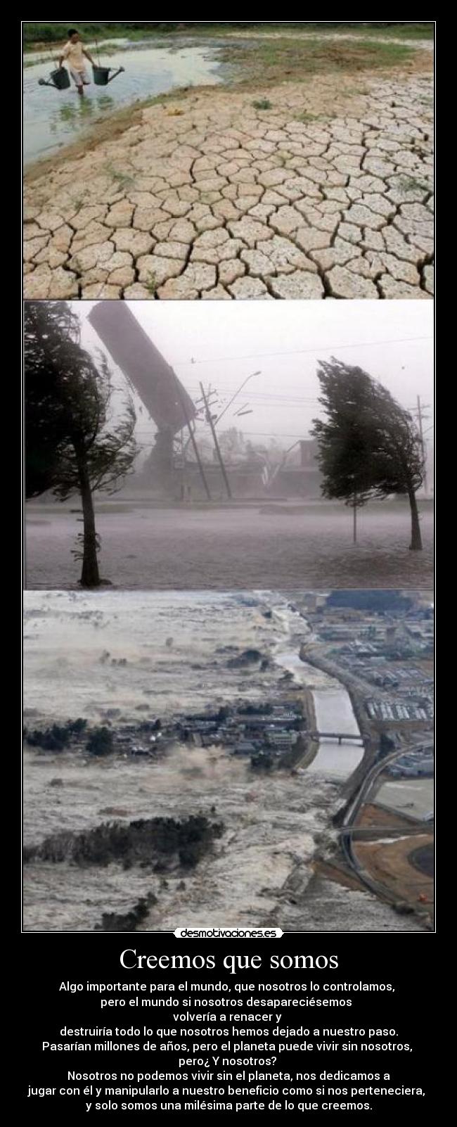 Creemos que somos - Algo importante para el mundo, que nosotros lo controlamos,
pero el mundo si nosotros desapareciésemos
volvería a renacer y
destruiría todo lo que nosotros hemos dejado a nuestro paso.
Pasarían millones de años, pero el planeta puede vivir sin nosotros,
pero¿ Y nosotros?
Nosotros no podemos vivir sin el planeta, nos dedicamos a
jugar con él y manipularlo a nuestro beneficio como si nos perteneciera,
y solo somos una milésima parte de lo que creemos.